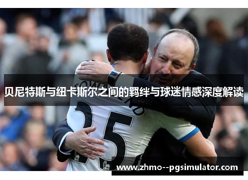 贝尼特斯与纽卡斯尔之间的羁绊与球迷情感深度解读