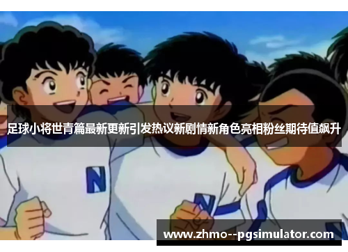 足球小将世青篇最新更新引发热议新剧情新角色亮相粉丝期待值飙升