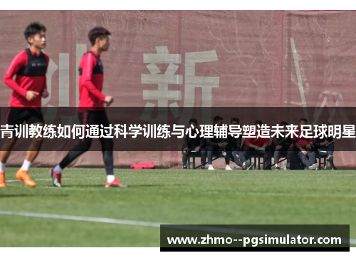 青训教练如何通过科学训练与心理辅导塑造未来足球明星