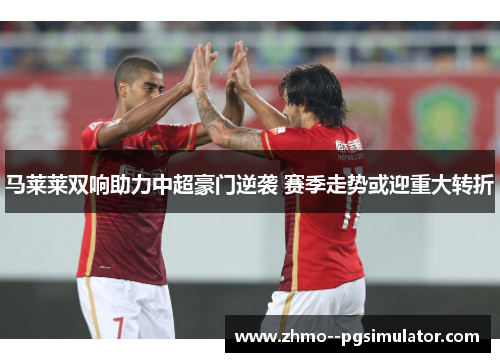 马莱莱双响助力中超豪门逆袭 赛季走势或迎重大转折