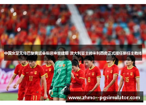 中国女足无缘巴黎奥运会后迎来重建期 澳大利亚主帅米利西奇正式接任新任主教练