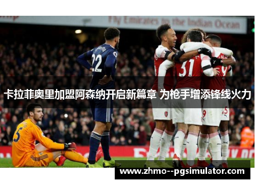 卡拉菲奥里加盟阿森纳开启新篇章 为枪手增添锋线火力 卡拉菲奥里加盟阿森纳开启新篇章 为枪手增添锋线火力