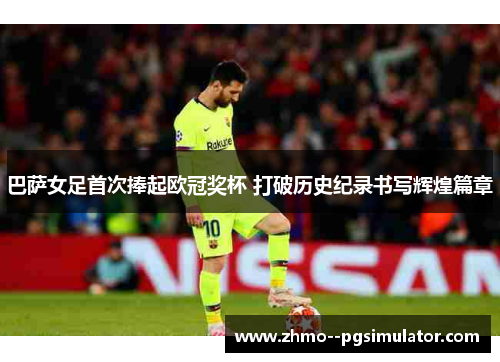 巴萨女足首次捧起欧冠奖杯 打破历史纪录书写辉煌篇章