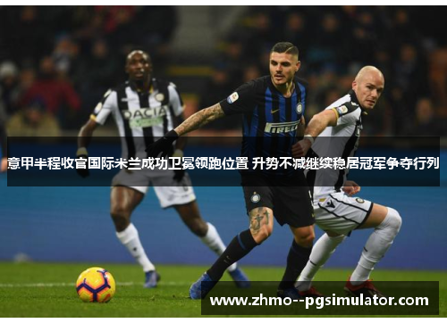 意甲半程收官国际米兰成功卫冕领跑位置 升势不减继续稳居冠军争夺行列 意甲半程收官国际米兰成功卫冕领跑位置 升势不减继续稳居冠军争夺行列