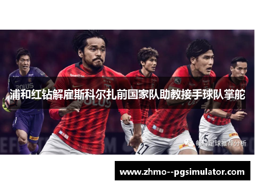 浦和红钻解雇斯科尔扎前国家队助教接手球队掌舵 浦和红钻解雇斯科尔扎前国家队助教接手球队掌舵