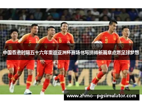 中国香港时隔五十六年重返亚洲杯赛场书写拼搏新篇章点燃足球梦想