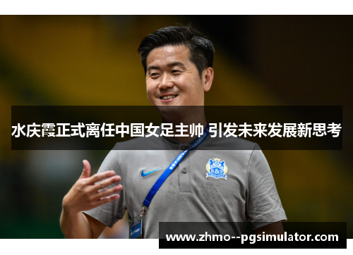 水庆霞正式离任中国女足主帅 引发未来发展新思考