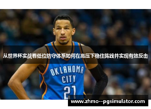 从世界杯实战看低位防守体系如何在高压下稳住阵线并实现有效反击