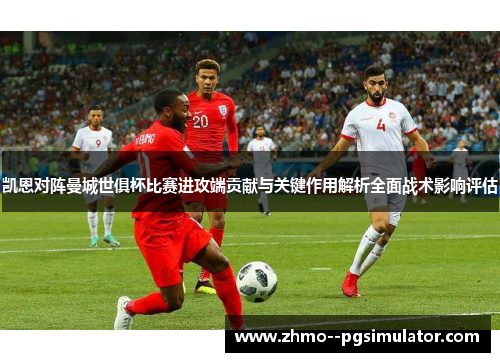 凯恩对阵曼城世俱杯比赛进攻端贡献与关键作用解析全面战术影响评估